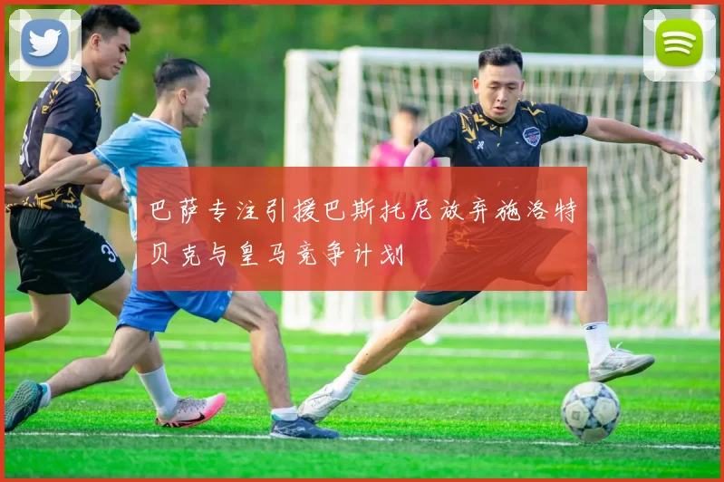 巴萨专注引援巴斯托尼放弃施洛特贝克与皇马竞争计划