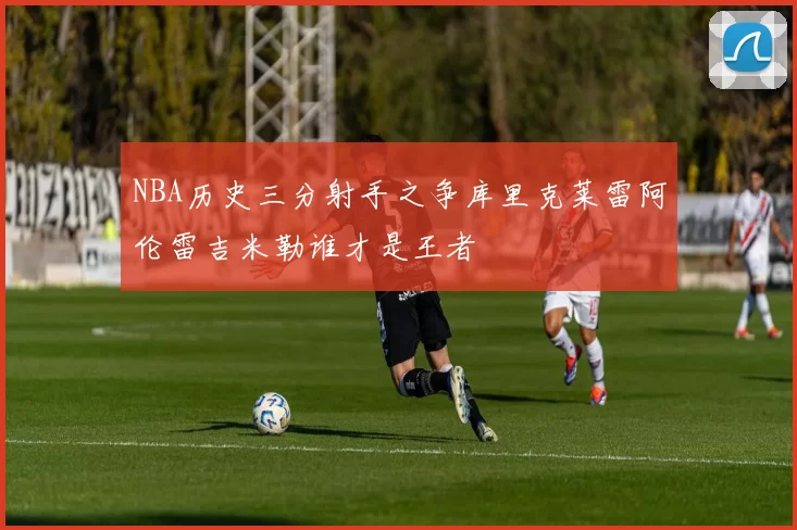 NBA历史三分射手之争库里克莱雷阿伦雷吉米勒谁才是王者