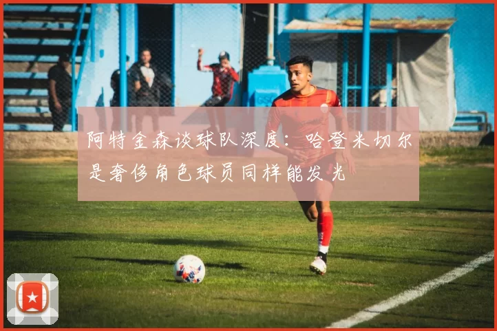 阿特金森谈球队深度：哈登米切尔是奢侈角色球员同样能发光