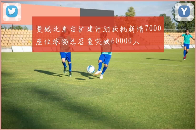 曼城北看台扩建计划获批新增7000座位球场总容量突破60000人