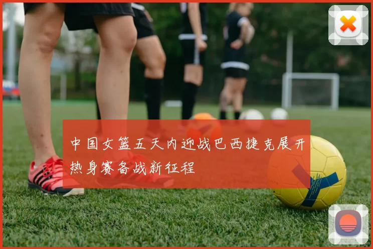 中国女篮五天内迎战巴西捷克展开热身赛备战新征程