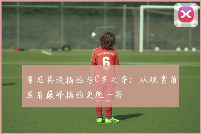鲁尼再谈梅西与C罗之争：从观赏角度看巅峰梅西更胜一筹