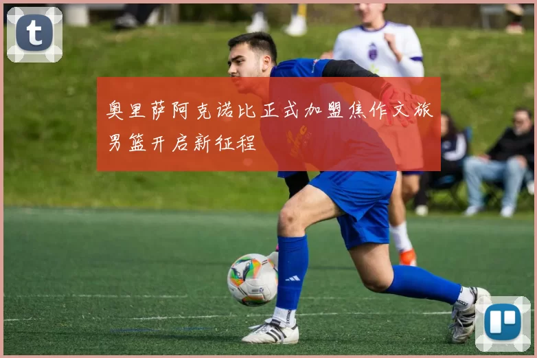 奥里萨阿克诺比正式加盟焦作文旅男篮开启新征程