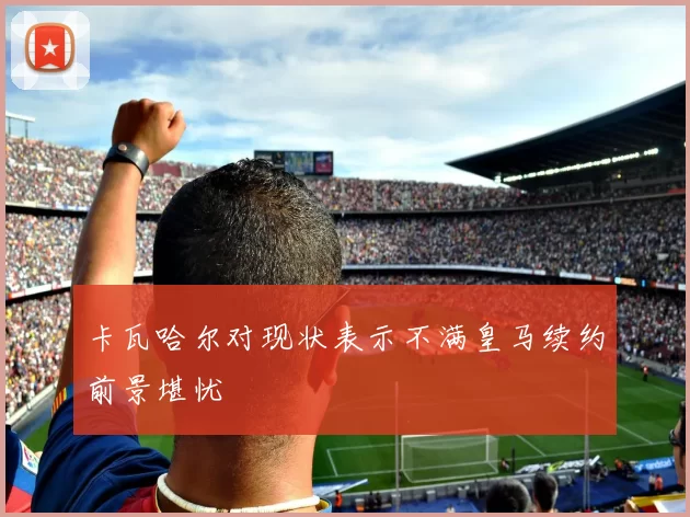 卡瓦哈尔对现状表示不满皇马续约前景堪忧
