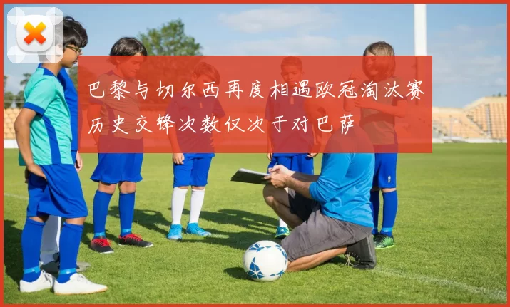 巴黎与切尔西再度相遇欧冠淘汰赛历史交锋次数仅次于对巴萨