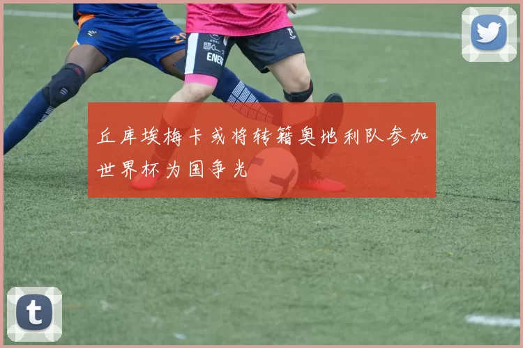 丘库埃梅卡或将转籍奥地利队参加世界杯为国争光