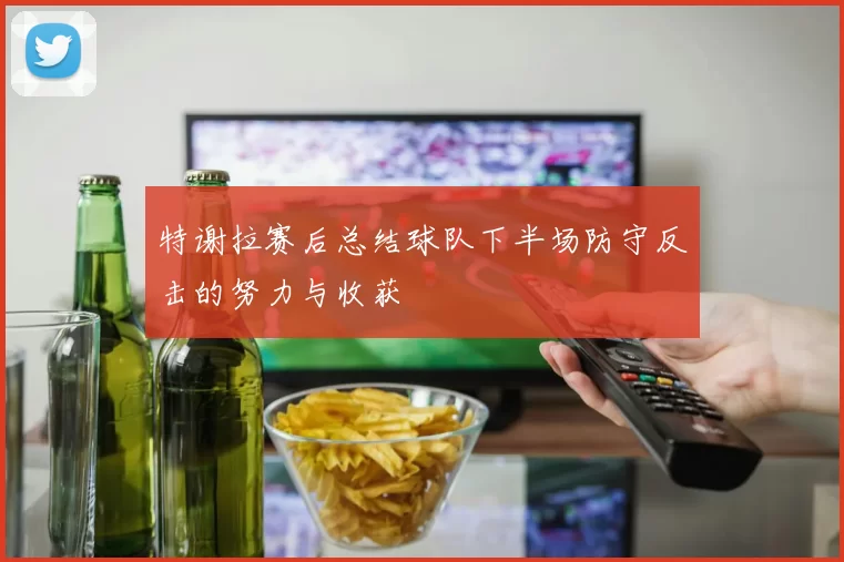 特谢拉赛后总结球队下半场防守反击的努力与收获