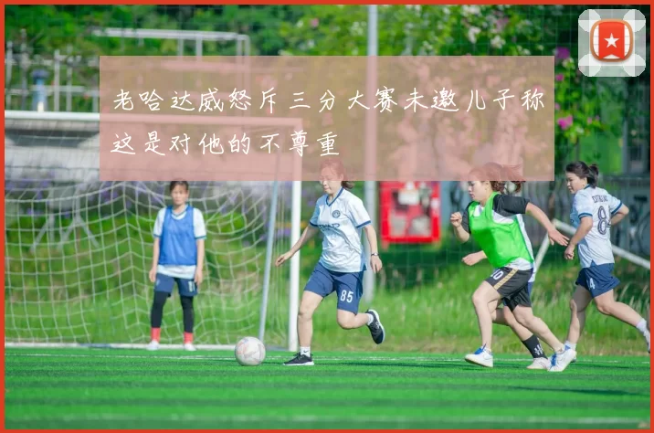 老哈达威怒斥三分大赛未邀儿子称这是对他的不尊重