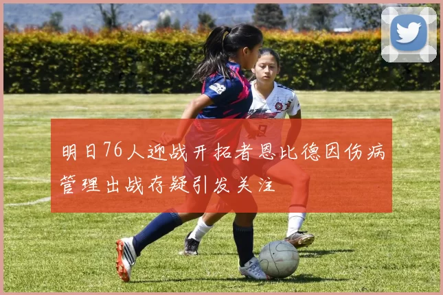明日76人迎战开拓者恩比德因伤病管理出战存疑引发关注