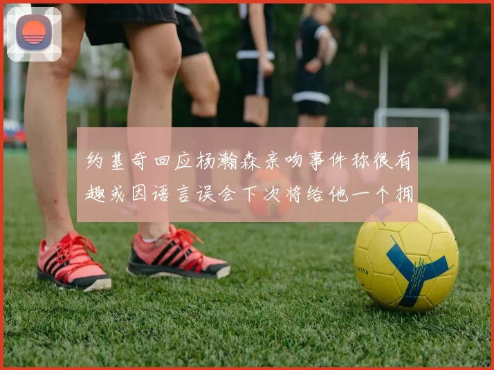约基奇回应杨瀚森亲吻事件称很有趣或因语言误会下次将给他一个拥抱