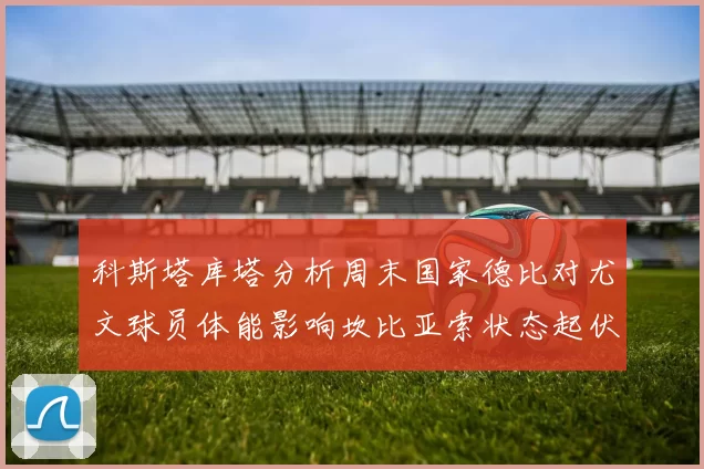 科斯塔库塔分析周末国家德比对尤文球员体能影响坎比亚索状态起伏不定