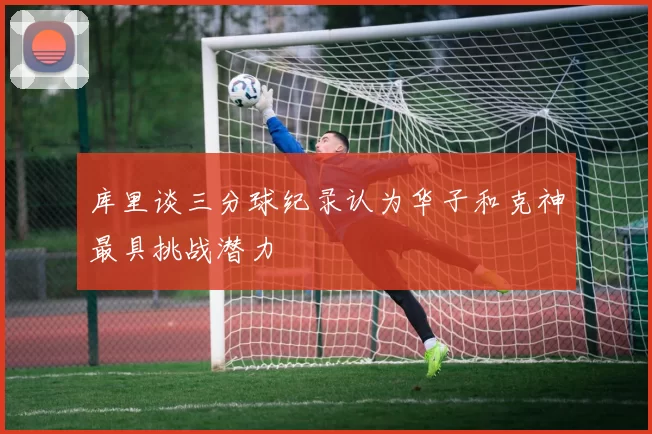 库里谈三分球纪录认为华子和克神最具挑战潜力