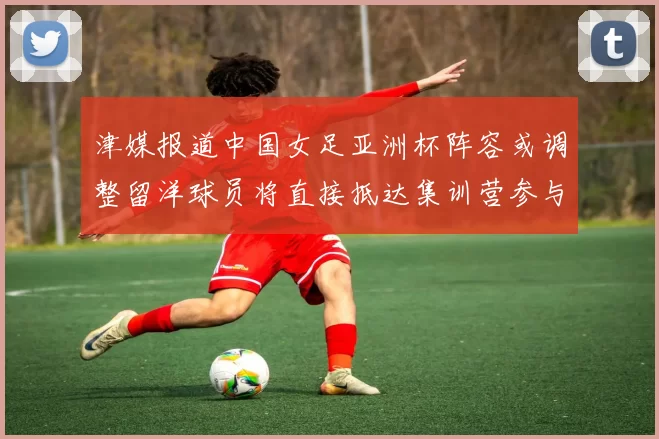津媒报道中国女足亚洲杯阵容或调整留洋球员将直接抵达集训营参与备战