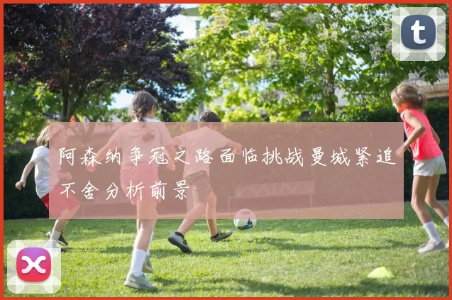 阿森纳争冠之路面临挑战曼城紧追不舍分析前景