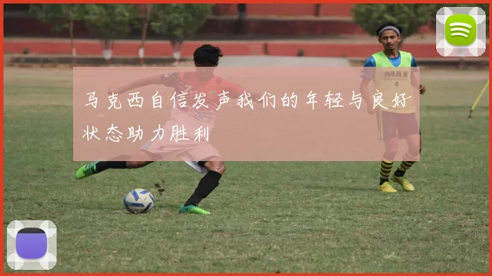 马克西自信发声我们的年轻与良好状态助力胜利