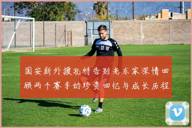 国安新外援孔特告别老东家深情回顾两个赛季的珍贵回忆与成长历程