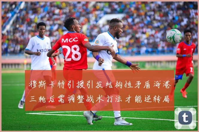 穆斯卡特引援引发结构性矛盾海港三轮后需调整战术打法才能逆转局面
