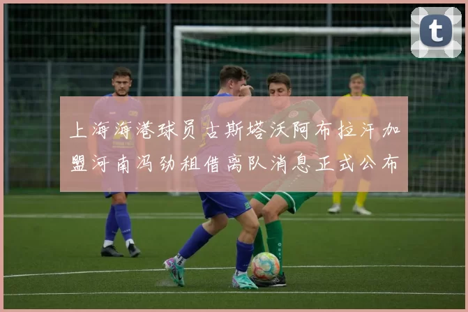 上海海港球员古斯塔沃阿布拉汗加盟河南冯劲租借离队消息正式公布