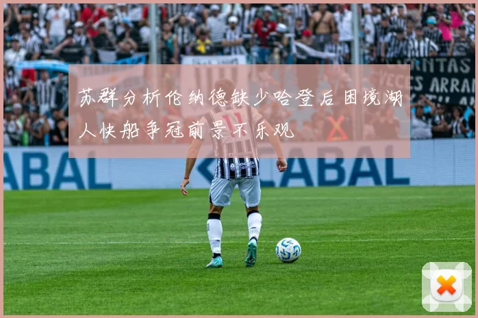 苏群分析伦纳德缺少哈登后困境湖人快船争冠前景不乐观