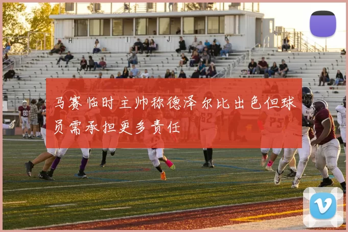 马赛临时主帅称德泽尔比出色但球员需承担更多责任