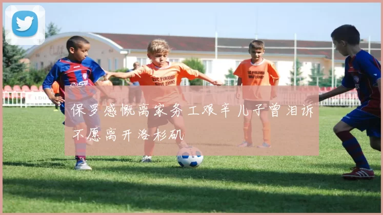 保罗感慨离家务工艰辛儿子曾泪诉不愿离开洛杉矶