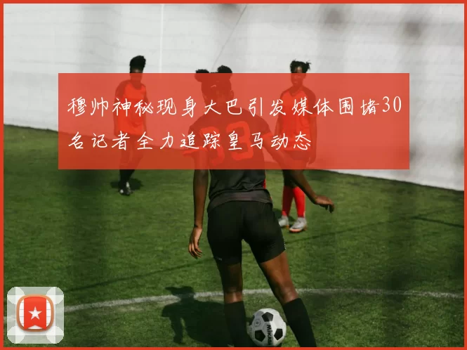 穆帅神秘现身大巴引发媒体围堵30名记者全力追踪皇马动态
