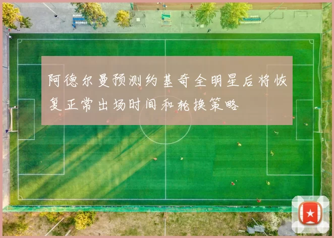阿德尔曼预测约基奇全明星后将恢复正常出场时间和轮换策略