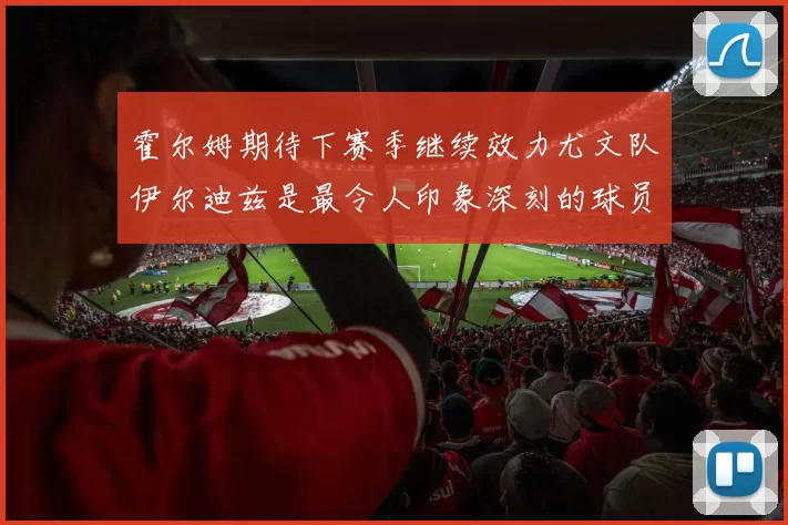 霍尔姆期待下赛季继续效力尤文队伊尔迪兹是最令人印象深刻的球员