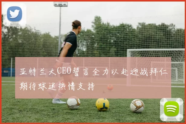亚特兰大CEO誓言全力以赴迎战拜仁期待球迷热情支持